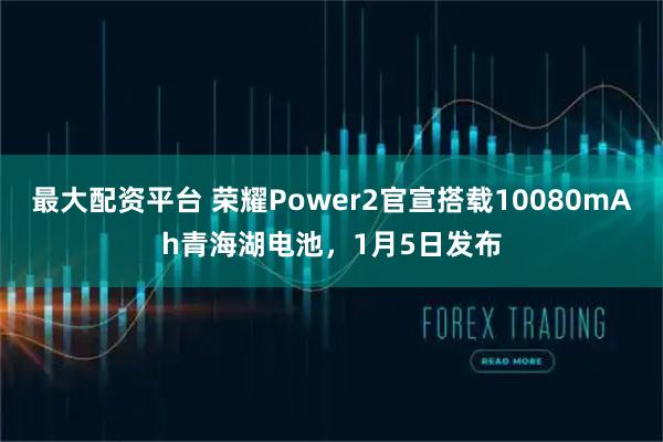 最大配资平台 荣耀Power2官宣搭载10080mAh青海湖电池，1月5日发布