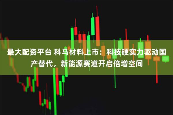 最大配资平台 科马材料上市：科技硬实力驱动国产替代，新能源赛道开启倍增空间