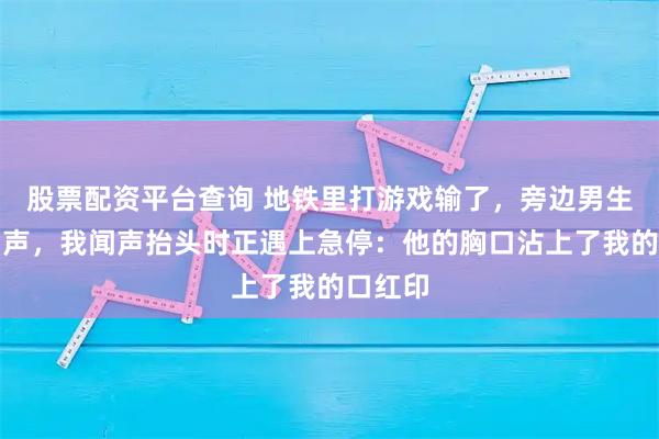 股票配资平台查询 地铁里打游戏输了，旁边男生笑出了声，我闻声抬头时正遇上急停：他的胸口沾上了我的口红印