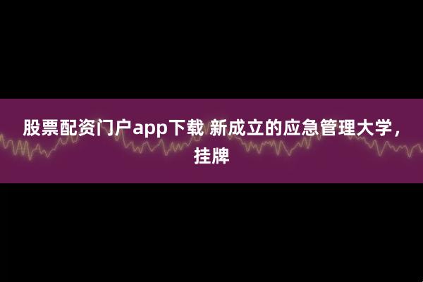 股票配资门户app下载 新成立的应急管理大学，挂牌