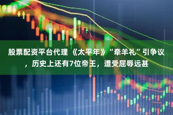 股票配资平台代理 《太平年》“牵羊礼”引争议，历史上还有7位帝王，遭受屈辱远甚