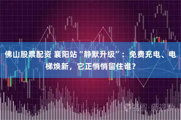 佛山股票配资 襄阳站“静默升级”:免费充电、电梯焕新,它正悄悄留住谁?