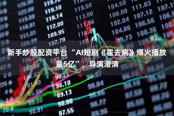 新手炒股配资平台 “AI短剧《霍去病》爆火播放量5亿”，导演澄清