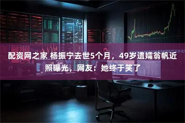 配资网之家 杨振宁去世5个月，49岁遗孀翁帆近照曝光，网友：她终于笑了