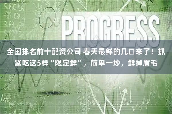 全国排名前十配资公司 春天最鲜的几口来了！抓紧吃这5样“限定鲜”，简单一炒，鲜掉眉毛