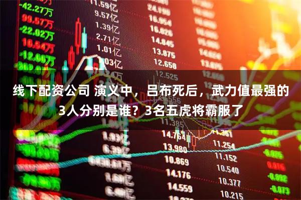 线下配资公司 演义中，吕布死后，武力值最强的3人分别是谁？3名五虎将霸服了