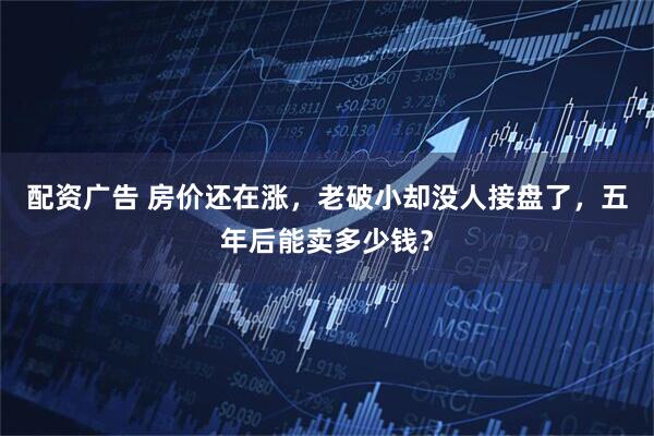 配资广告 房价还在涨，老破小却没人接盘了，五年后能卖多少钱？
