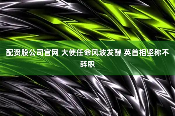 配资股公司官网 大使任命风波发酵 英首相坚称不辞职