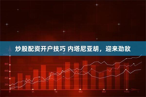 炒股配资开户技巧 内塔尼亚胡，迎来劲敌
