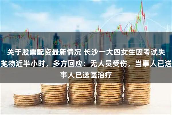 关于股票配资最新情况 长沙一大四女生因考试失利高空抛物近半小时，多方回应：无人员受伤，当事人已送医治疗