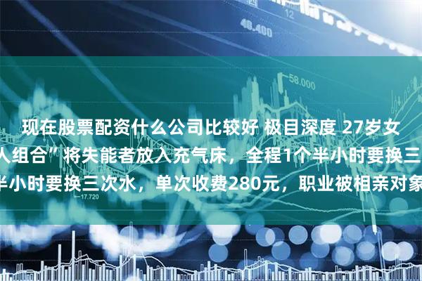 现在股票配资什么公司比较好 极目深度 27岁女会计转行助浴师：“三人组合”将失能者放入充气床，全程1个半小时要换三次水，单次收费280元，职业被相亲对象嫌弃仍坚持