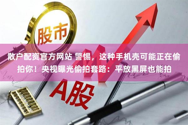 散户配资官方网站 警惕，这种手机壳可能正在偷拍你！央视曝光偷拍套路：平放黑屏也能拍