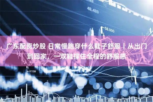广东配资炒股 日常慢跑穿什么鞋子舒服｜从出门到回家，一双鞋撑住全程的舒服感